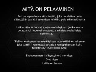MITÄ ON PELAAMINEN
Peli on vapaa luova aktiviteetti, joka noudattaa omia
sääntöjään ja sallii astumisen leikkiin, pois arkimaailmasta
Leikin säännöt luovat suojaavan kehyksen, jonka avulla
pelaaja voi hetkeksi irrottautua arkisista sosiaalisista
normeista.
”Peli on endogeenisen merkityksen interaktiivinen rakenne,
joka vaatii / kannustaa pelaajaa kamppailemaan kohti
tavoitetta.” (Costikyan 2002)
Endogeeninen (sisäsyntyinen) merkitys:
Olet hippa
Lattia on laavaa
 