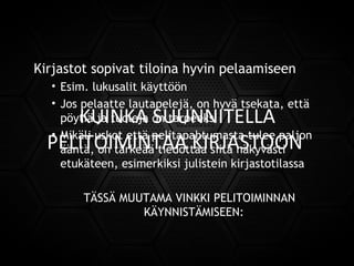 KUINKA SUUNNITELLA
PELITOIMINTAA KIRJASTOON
Kirjastot sopivat tiloina hyvin pelaamiseen
• Esim. lukusalit käyttöön
• Jos pelaatte lautapelejä, on hyvä tsekata, että
pöytiä ja tuoleja on tarpeeksi
• Mikäli uskot että pelitapahtumasta tulee paljon
ääntä, on tärkeää tiedottaa siitä näkyvästi
etukäteen, esimerkiksi julistein kirjastotilassa
TÄSSÄ MUUTAMA VINKKI PELITOIMINNAN
KÄYNNISTÄMISEEN:
 