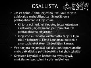 OSALLISTA
• Jos et halua / ehdi järjestää itse, voit tarjota
asiakkaille mahdollisuutta järjestää oma
pelitapahtumansa kirjastossa.
• Kirjoita esimerkiksi tiedote, jossa kutsutaan
asiakkaita järjestämään pelitoimintaa tai
pelitapahtuma kirjastoon
• Kirjaston ei tarvitse välttämättä tarjota kuin
tilat / kalusteet. Tästä kannattaa kuitenkin
aina sopia etukäteen järjestäjien kanssa.
• Voit tarjota kirjastoasi paikaksi pelitapahtumalle
myös paikallisille pelijärjestöille tai yhdistyksille
• Kirjaston käyttäjiltä kannattaa myös kysyä,
minkälainen pelitoiminta olisi mieleinen
 
