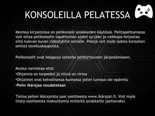 KONSOLEILLA PELATESSA
Monissa kirjastoissa on pelikonsoli asiakkaiden käytössä. Pelitapahtumassa
voit ottaa pelikonsolin tapahtuman ajaksi syrjään ja vaikkapa heijastaa
siitä tulevan kuvan videotykillä seinälle. Pelejä voit myös ladata konsolien
omista sovelluskaupoista.
Pelikonsolit ovat helppoja laitteita peliturnausten järjestämiseen.
Muista varmistaa että:
•Ohjaimia on tarpeeksi ja niissä on virtaa
•Ohjaimet ovat kelvollisessa kunnossa jottei turnaus ole epäreilu
•Pelin ikärajaa noudatetaan
Tietoa pelien ikärajoista saat osoitteestawww.ikärajat.fi. Voit myös
tilata osoitteesta maksuttomia esitteitä asiakkaille jaettavaksi.
 