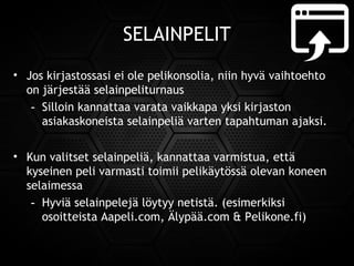 SELAINPELIT
• Jos kirjastossasi ei ole pelikonsolia, niin hyvä vaihtoehto
on järjestää selainpeliturnaus
- Silloin kannattaa varata vaikkapa yksi kirjaston
asiakaskoneista selainpeliä varten tapahtuman ajaksi.
• Kun valitset selainpeliä, kannattaa varmistua, että
kyseinen peli varmasti toimii pelikäytössä olevan koneen
selaimessa
- Hyviä selainpelejä löytyy netistä. (esimerkiksi
osoitteistaAapeli.com,Älypää.com &Pelikone.fi)
 