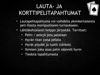 LAUTA- JA
KORTTIPELITAPAHTUMAT
• Lautapelitapahtuma voi vaihdella yksinkertaisesta
peli-illasta monipuoliseen turnaukseen.
• Lähtökohtaisesti helppo järjestää. Tarvitset:
• Pelin / pelejä jota pelataan
• Hyvän tilan jossa pelata
• Hyvät pöydät ja tuolit (tärkeä)
• Ihmisen joka osaa pelin säännöt hyvin
• Tiedota tapahtumasta
 