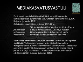 MEDIAKASVATUSVASTUU
Pelit voivat toimia kriittisenä tekijänä yhteisöllisyyden ja
kansalaistaitojen tukemisessa ja lukutaidon kehittämisessä (OKM,
Kirjastot ja media 2012)
OKM Kulttuuripoliittinen ohjelma 2013-2016:
”Keskeinen kehittämisen alue on digitaaliseen
pelaamiseen liittyvä mediakasvatus. Lasten ja nuorten
pelaamiseen kiinnitetään esimerkiksi perheissä usein
vähemmän huomiota kuin muun median käyttöön.”
Kolmannes vanhemmista ei puhu lainkaan lastensa kanssa pelien
sisällöistä. Tutkimuksen mukaan myös digitaalisten pelien
ikärajamerkinnät tunnetaan huonommin kuin elokuvien ja televisio-
ohjelmien merkinnät. Lähes puolet vanhemmista ei osaa nimetä
pelien ikärajoja spontaanisti. (Kulttuuripoliittisen tutkimuksen
edistämissäätiön Cuporen tutkimus 2013)
 