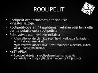 ROOLIPELIT
• Roolipelit ovat erinomaisia tarinallisia
kirjastosisältöjä.
• Roolipelityöpajan / tapahtuman vetäjän olisi hyvä olla
perillä pelattavasta roolipelistä
• Pelit voivat olla hyvinkin erilaisia
- Aikuiselle kohderyhmälle sopii hyvin vaikkapa fantasia-,
scifi- tai kauhuseikkailu
- Myös vakavat aiheet soveltuvat roolipelin aiheeksi, kuten
Gaia – kansojen kokous
• KYSY APUA!
– Roolipelikirjoja ja roolipelaamista harrastavia
kirjastolaisia löytyy yllättävän monesta kirjastosta
 