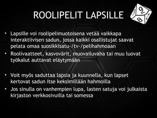 ROOLIPELIT LAPSILLE
• Lapsille voi roolipelimuotoisena vetää vaikkapa
interaktiivisen sadun, jossa kaikki osallistujat saavat
pelata omaa suosikkisatu-/tv-/pelihahmoaan
• Roolivaatteet, kasvovärit, muovailuvaha tai muu luovat
työkalut auttavat eläytymään
• Voit myös saduttaa lapsia ja kuunnella, kun lapset
kertovat sadun itse keksimillään hahmoilla
• Jos sinulla on vanhempien lupa, lasten satuja voi julkaista
kirjaston verkkosivuilla tai somessa
 