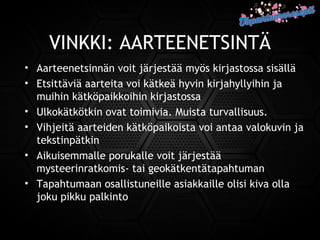 VINKKI: AARTEENETSINTÄ
• Aarteenetsinnän voit järjestää myös kirjastossa sisällä
• Etsittäviä aarteita voi kätkeä hyvin kirjahyllyihin ja
muihin kätköpaikkoihin kirjastossa
• Ulkokätkötkin ovat toimivia. Muista turvallisuus.
• Vihjeitä aarteiden kätköpaikoista voi antaa valokuvin ja
tekstinpätkin
• Aikuisemmalle porukalle voit järjestää
mysteerinratkomis- tai geokätkentätapahtuman
• Tapahtumaan osallistuneille asiakkaille olisi kiva olla
joku pikku palkinto
 
