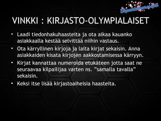 VINKKI : KIRJASTO-OLYMPIALAISET
• Laadi tiedonhakuhaasteita ja ota aikaa kauanko
asiakkaalla kestää selvittää niihin vastaus.
• Ota kärryllinen kirjoja ja laita kirjat sekaisin. Anna
asiakkaiden kisata kirjojen aakkostamisessa kärryyn.
• Kirjat kannattaa numeroida etukäteen jotta saat ne
seuraavaa kilpailijaa varten ns. ”samalla tavalla”
sekaisin.
• Keksi itse lisää kirjastoaiheisia haasteita.
 