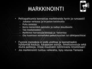 MARKKINOINTI
• Pelitapahtumia kannattaa markkinoida hyvin ja runsaasti!
- Julkaise verkossa ja kirjaston kotisivuilla
- Puhu somessa
- Kerro menovinkit-palstalle ja radion shoutboxiin
- Tee mediatiedote
- Markkinoi harrastajaryhmissä ja –kanavissa
- Ota huomioon esimerkiksi paikallisuutiset tai sähköpostilistat
• Fyysisiä mainoksia ei pidä unohtaa ja kannattaakin
hyödyntää kouluja, kauppojen auloja, ilmoitustauluja sekä
muita paikkoja, missä muustakin toiminnasta ilmoitetaan!
• Jos markkinointi tuntuu vaikealta, kysy neuvoa Tamasta
 