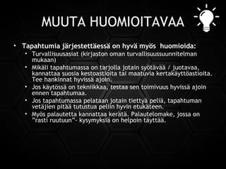 MUUTA HUOMIOITAVAA
• Tapahtumia järjestettäessä on hyvä myös huomioida:
• Turvallisuusasiat (kirjaston oman turvallisuussuunnitelman
mukaan)
• Mikäli tapahtumassa on tarjolla jotain syötävää / juotavaa,
kannattaa suosia kestoastioita tai maatuvia kertakäyttöastioita.
Tee hankinnat hyvissä ajoin.
• Jos käytössä on tekniikkaa, testaa sen toimivuus hyvissä ajoin
ennen tapahtumaa.
• Jos tapahtumassa pelataan jotain tiettyä peliä, tapahtuman
vetäjien pitää tutustua peliin hyvin etukäteen.
• Myös palautetta kannattaa kerätä. Palautelomake, jossa on
”rasti ruutuun”- kysymyksiä on helpoin täyttää.
 