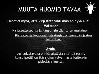 MUUTA HUOMIOITAVAA
Huomioi myös, että kirjastotapahtuman on hyvä olla:
Maksuton
Kirjastolle sopiva ja kaupungin sääntöjen mukainen.
Kirjaston ja kaupungin strategiat ohjaavat kirjaston
toimintaa.
Avoin
Jos pelattavana on ikärajallista sisältöä (esim.
konsolipelit) on ikärajojen valvonnasta kuitenkin
pidettävä huolta.
 