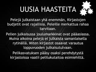 UUSIA HAASTEITA
Pelejä julkaistaan yhä enemmän, Kirjastojen
budjetit ovat rajallisia. Peleille merkattua rahaa
tarvitaan.
Pelien julkaisussa joulumarkkinat ovat pääasiassa.
Muina aikoina pelejä ei julkaista samanlaisella
rytinällä. Miten kirjastot osaavat varautua
loppuvuoden julkaisutulvaan.
Pelikasvatuksen pääsy osaksi perehdytystä
kirjastoissa vaatii pelilukutaitoa esimiehiltä.
 