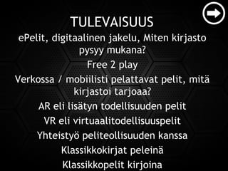 TULEVAISUUS
ePelit, digitaalinen jakelu, Miten kirjasto
pysyy mukana?
Free 2 play
Verkossa / mobiilisti pelattavat pelit, mitä
kirjastoi tarjoaa?
AR eli lisätyn todellisuuden pelit
VR eli virtuaalitodellisuuspelit
Yhteistyö peliteollisuuden kanssa
Klassikkokirjat peleinä
Klassikkopelit kirjoina
 