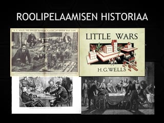 ROOLIPELAAMISEN HISTORIAA
1700- ja 1800-luvulla käytettiin upseerien kouluttamiseen hyvin
yksityiskohtaisilla säännöillä varustettuja sotapelejä (Kriegsspiel).
Näissä joukko-osastoja kuvattiin miniatyyreillä ja satunnaisia
tapahtumia simuloitiin nopilla.
Englantilainen kirjailija ja historioitsijaH. G. Wellstoi pitkäveteisinä
pidetyt sotapelit lähemmäs ajanvietettä. Hän julkaisi itse pelaamansa
sotapelin säännöt suurelle yleisölleLittle Wars-nimisessä niteessä
1900-luvun alussa. Tämä viitoitti omalta osaltaan tietä tuleville
roolipeleille. Roolipelien kehitys erkaantui sotapeleistä lähinnä
kirjallisuuden ansiosta.
 