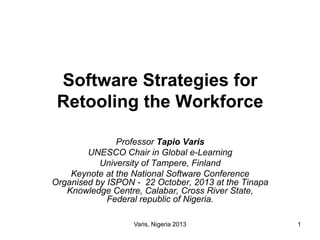 Software Strategies for
Retooling the Workforce
Professor Tapio Varis
UNESCO Chair in Global e-Learning
University of Tampere, Finland
Keynote at the National Software Conference
Organised by ISPON - 22 October, 2013 at the Tinapa
Knowledge Centre, Calabar, Cross River State,
Federal republic of Nigeria.
Varis, Nigeria 2013

1

 