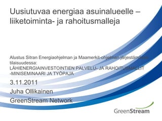 Uusiutuvaa energiaa asuinalueelle –
liiketoiminta- ja rahoitusmalleja



Alustus Sitran Energiaohjelman ja Maamerkit-ohjelman järjestämässä
tilaisuudessa:
LÄHIENERGIAINVESTOINTIEN PALVELU- JA RAHOITUSMALLIT
-MINISEMINAARI JA TYÖPAJA

3.11.2011
Juha Ollikainen
GreenStream Network
 