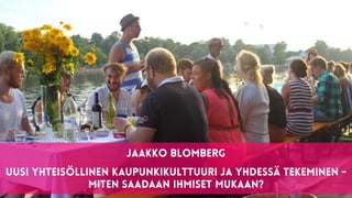 1
Jaakko Blomberg


Uusi yhteisöllinen kaupunkikulttuuri ja yhdessä tekeminen -


miten saadaan ihmiset mukaan?
 