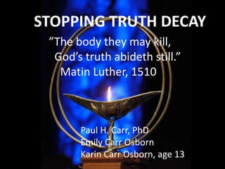 STOPPING TRUTH DECAY
”The body they may kill,
God’s truth abideth still.”
Matin Luther, 1510
Paul H. Carr, PhD
Emily Carr Osborn
Karin Carr Osborn, age 13
 