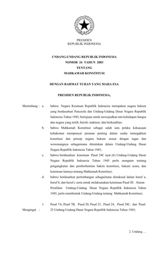 PRESIDEN
REPUBLIK INDONESIA
UNDANG-UNDANG REPUBLIK INDONESIA
NOMOR 24 TAHUN 2003
TENTANG
MAHKAMAH KONSTITUSI
DENGAN RAHMAT TUHAN YANG MAHA ESA
PRESIDEN REPUBLIK INDONESIA,
Menimbang
Mengingat
:
:
a. bahwa Negara Kesatuan Republik Indonesia merupakan negara hukum
yang berdasarkan Pancasila dan Undang-Undang Dasar Negara Republik
Indonesia Tahun 1945, bertujuan untuk mewujudkan tata kehidupan bangsa
dan negara yang tertib, bersih, makmur, dan berkeadilan;
b. bahwa Mahkamah Konstitusi sebagai salah satu pelaku kekuasaan
kehakiman mempunyai peranan penting dalam usaha menegakkan
konstitusi dan prinsip negara hukum sesuai dengan tugas dan
wewenangnya sebagaimana ditentukan dalam Undang-Undang Dasar
Negara Republik Indonesia Tahun 1945;
c. bahwa berdasarkan ketentuan Pasal 24C ayat (6) Undang-Undang Dasar
Negara Republik Indonesia Tahun 1945 perlu mengatur tentang
pengangkatan dan pemberhentian hakim konstitusi, hukum acara, dan
ketentuan lainnya tentang Mahkamah Konstitusi;
d. bahwa berdasarkan pertimbangan sebagaimana dimaksud dalam huruf a,
huruf b, dan huruf c serta untuk melaksanakan ketentuan Pasal III Aturan
Peralihan Undang-Undang Dasar Negara Republik Indonesia Tahun
1945, perlu membentuk Undang-Undang tentang Mahkamah Konstitusi;
1. Pasal 7A, Pasal 7B, Pasal 20, Pasal 21, Pasal 24, Pasal 24C, dan Pasal
25 Undang-Undang Dasar Negara Republik Indonesia Tahun 1945;
2. Undang …
 