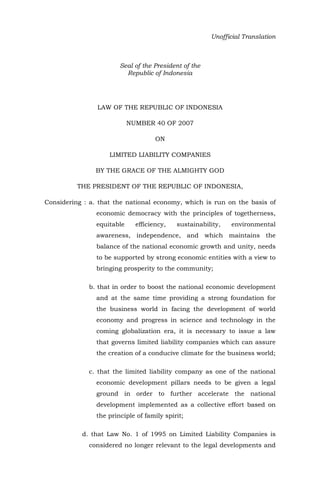 Unofficial Translation
Seal of the President of the
Republic of Indonesia
LAW OF THE REPUBLIC OF INDONESIA
NUMBER 40 OF 2007
ON
LIMITED LIABILITY COMPANIES
BY THE GRACE OF THE ALMIGHTY GOD
THE PRESIDENT OF THE REPUBLIC OF INDONESIA,
Considering : a. that the national economy, which is run on the basis of
economic democracy with the principles of togetherness,
equitable efficiency, sustainability, environmental
awareness, independence, and which maintains the
balance of the national economic growth and unity, needs
to be supported by strong economic entities with a view to
bringing prosperity to the community;
b. that in order to boost the national economic development
and at the same time providing a strong foundation for
the business world in facing the development of world
economy and progress in science and technology in the
coming globalization era, it is necessary to issue a law
that governs limited liability companies which can assure
the creation of a conducive climate for the business world;
c. that the limited liability company as one of the national
economic development pillars needs to be given a legal
ground in order to further accelerate the national
development implemented as a collective effort based on
the principle of family spirit;
d. that Law No. 1 of 1995 on Limited Liability Companies is
considered no longer relevant to the legal developments and
 