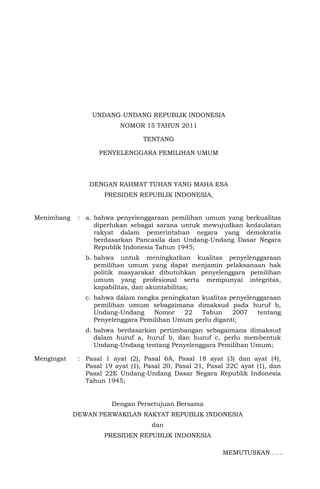 UNDANG-UNDANG REPUBLIK INDONESIA
NOMOR 15 TAHUN 2011
TENTANG
PENYELENGGARA PEMILIHAN UMUM
DENGAN RAHMAT TUHAN YANG MAHA ESA
PRESIDEN REPUBLIK INDONESIA,
Menimbang : a. bahwa penyelenggaraan pemilihan umum yang berkualitas
diperlukan sebagai sarana untuk mewujudkan kedaulatan
rakyat dalam pemerintahan negara yang demokratis
berdasarkan Pancasila dan Undang-Undang Dasar Negara
Republik Indonesia Tahun 1945;
b. bahwa untuk meningkatkan kualitas penyelenggaraan
pemilihan umum yang dapat menjamin pelaksanaan hak
politik masyarakat dibutuhkan penyelenggara pemilihan
umum yang profesional serta mempunyai integritas,
kapabilitas, dan akuntabilitas;
c. bahwa dalam rangka peningkatan kualitas penyelenggaraan
pemilihan umum sebagaimana dimaksud pada huruf b,
Undang-Undang Nomor 22 Tahun 2007 tentang
Penyelenggara Pemilihan Umum perlu diganti;
d. bahwa berdasarkan pertimbangan sebagaimana dimaksud
dalam huruf a, huruf b, dan huruf c, perlu membentuk
Undang-Undang tentang Penyelenggara Pemilihan Umum;
Mengingat : Pasal 1 ayat (2), Pasal 6A, Pasal 18 ayat (3) dan ayat (4),
Pasal 19 ayat (1), Pasal 20, Pasal 21, Pasal 22C ayat (1), dan
Pasal 22E Undang-Undang Dasar Negara Republik Indonesia
Tahun 1945;
Dengan Persetujuan Bersama
DEWAN PERWAKILAN RAKYAT REPUBLIK INDONESIA
dan
PRESIDEN REPUBLIK INDONESIA
MEMUTUSKAN . . .
 