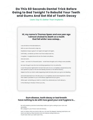 Do This 60 Seconds Dental Trick Before 

Going to Bed Tonight To Rebuild Your Teeth
and Gums And Get Rid of Tooth Decay
Users Say It's Better Than Implants
Hi, my name is Thomas Spear and one year ago
I almost choked to death on a tooth
that fell while I was asleep...
I was all alone in the dark bedroom...
With no one in the world to help me...
Hopelessly trying to gasp for air again and again and again...
Until finally... somebody up there must have really loved me...
I coughed... I coughed blood all over the sheets and pillows...
And one tooth...
I never - not even in a thousand years - would have thought such a thing is even possible...
But even though it was the most terrifying experience from my entire life...
It was that precise nightmarish moment that sent me on a completely unexpected journey
that opened my eyes to the sick and deadly practices of the dental industry...
Helped me find out what's really happening inside the body when your gums are bleeding...
And eventually lead me to the discovery of a completely natural and inexpensive method
that makes it possible for you to effortlessly regenerate all your gums...
While super-cementing your teeth no matter how advanced your tooth decay is...
In the following 5 minutes, I'll show you why...
Gum disease, tooth decay or bad breath
have nothing to do with how good your oral hygiene is...
But with predatory bacteria buried deep inside your gums, eating at your roots and
spreading
like a plague to your throat, nose and airways...
And, no matter what your doctor tells you, not even the deepest cleaning treatments can
reach and destroy these bacteria that are tirelessly lurking inside your
mouth even when your teeth seem fine....
 