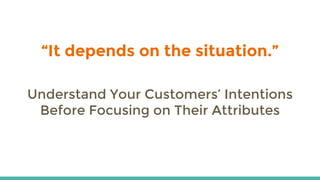 “It depends on the situation.”
Understand Your Customers’ Intentions
Before Focusing on Their Attributes
 