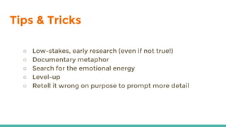 Tips & Tricks
○ Low-stakes, early research (even if not true!)
○ Documentary metaphor
○ Search for the emotional energy
○ Level-up
○ Retell it wrong on purpose to prompt more detail
 
