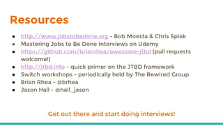 Resources
● http://www.jobstobedone.org - Bob Moesta & Chris Spiek
● Mastering Jobs to Be Done Interviews on Udemy
● https://github.com/brianrhea/awesome-jtbd (pull requests
welcome!)
● http://jtbd.info - quick primer on the JTBD framework
● Switch workshops - periodically held by The Rewired Group
● Brian Rhea - @brhea
● Jason Hall - @hall_jason
Get out there and start doing interviews!
 