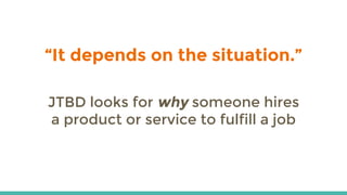 “It depends on the situation.”
JTBD looks for why someone hires
a product or service to fulfill a job
 