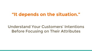 “It depends on the situation.”
Understand Your Customers’ Intentions
Before Focusing on Their Attributes
 