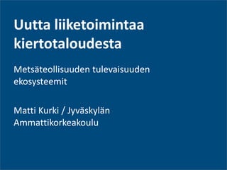 Uutta liiketoimintaa kiertotaloudesta 
Metsäteollisuuden tulevaisuuden ekosysteemit 
Matti Kurki / Jyväskylän Ammattikorkeakoulu  