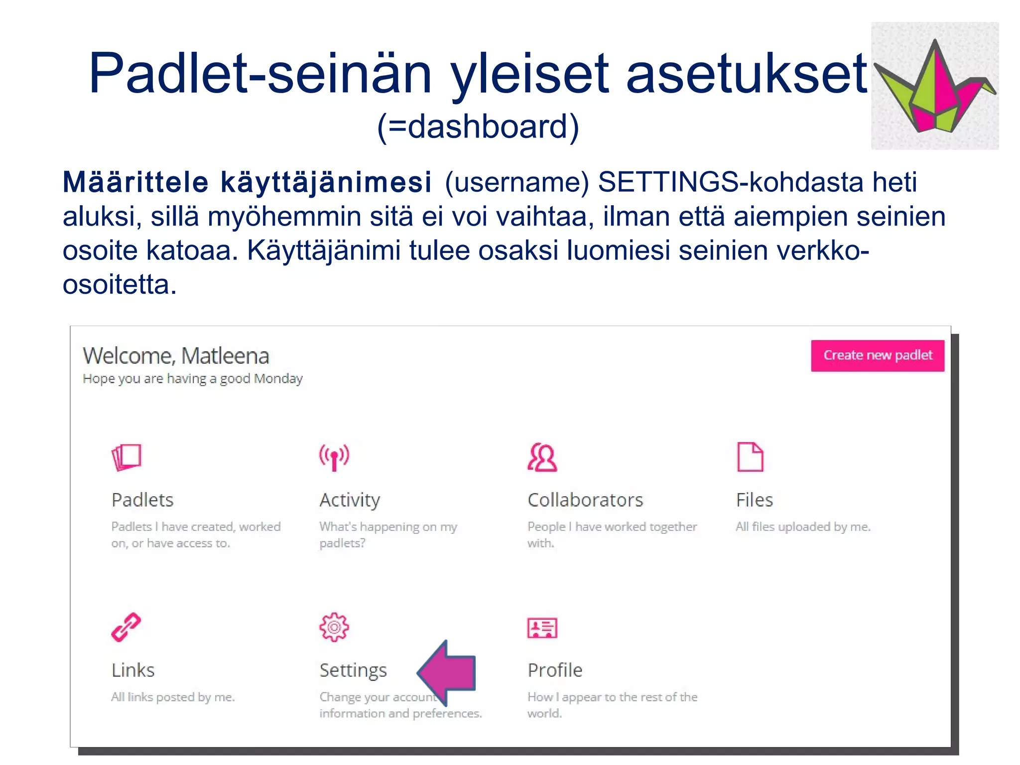 Padlet-seinän yleiset asetukset
(=dashboard)
Määrittele käyttäjänimesi (username) SETTINGS-kohdasta heti
aluksi, sillä myöhemmin sitä ei voi vaihtaa, ilman että aiempien seinien
osoite katoaa. Käyttäjänimi tulee osaksi luomiesi seinien verkko-
osoitetta.
 