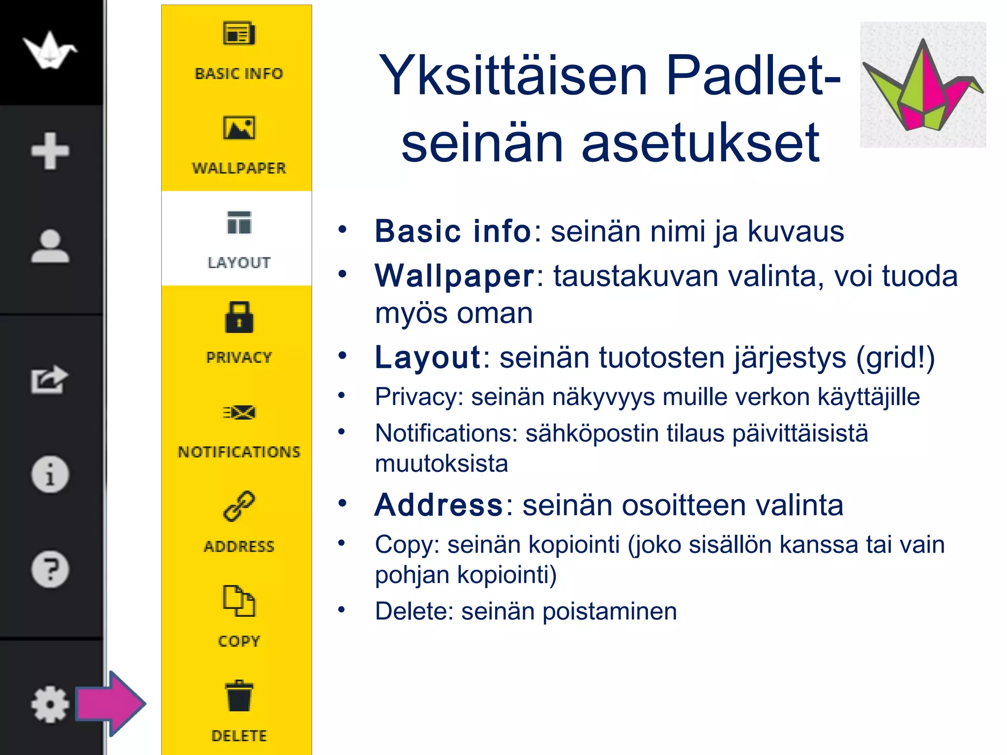 Yksittäisen Padlet-
seinän asetukset
• Basic info: seinän nimi ja kuvaus
• Wallpaper: taustakuvan valinta, voi tuoda
myös oman
• Layout: seinän tuotosten järjestys (grid!)
• Privacy: seinän näkyvyys muille verkon käyttäjille
• Notifications: sähköpostin tilaus päivittäisistä
muutoksista
• Address: seinän osoitteen valinta
• Copy: seinän kopiointi (joko sisällön kanssa tai vain
pohjan kopiointi)
• Delete: seinän poistaminen
 