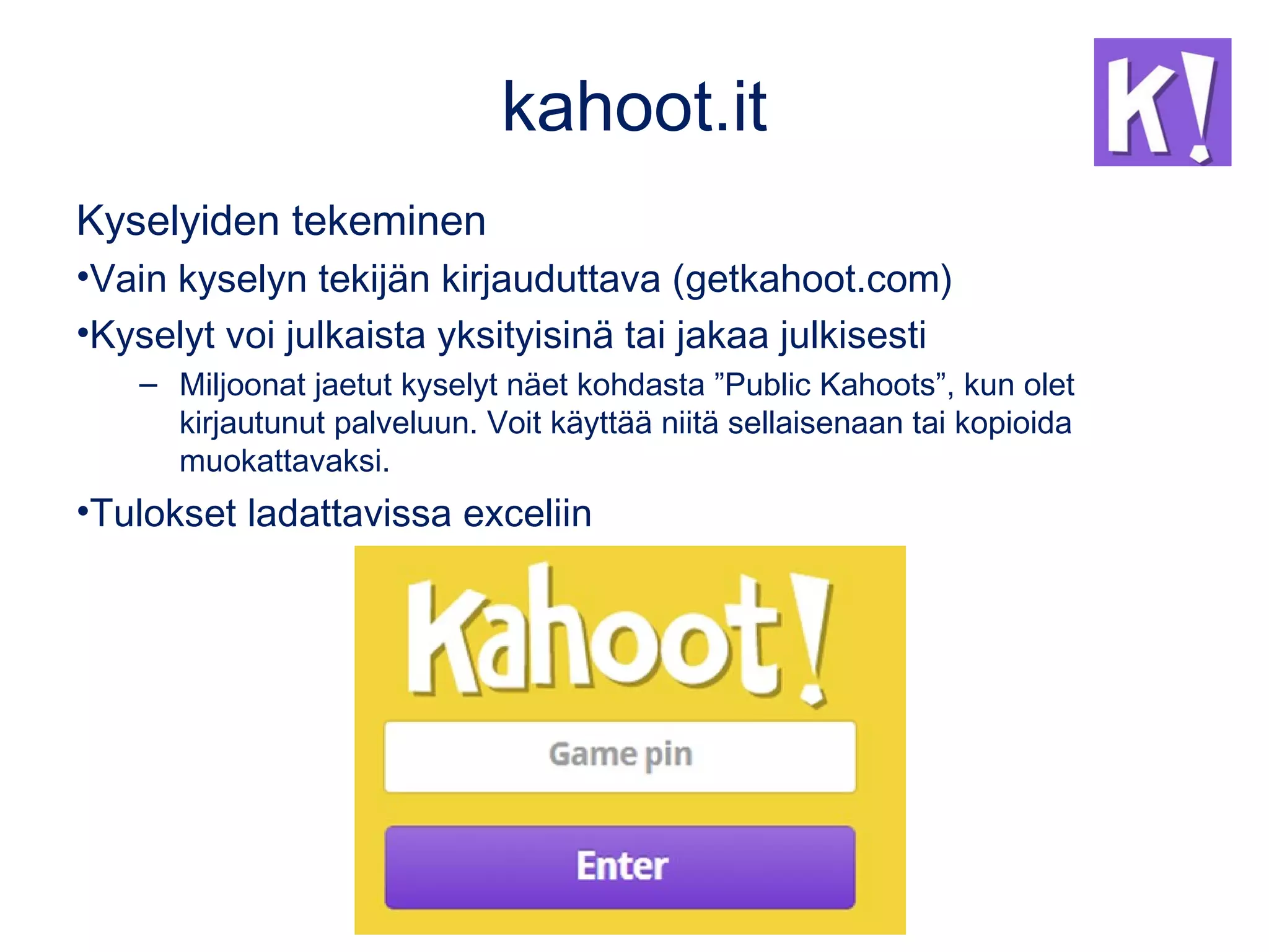 kahoot.it
Kyselyiden tekeminen
•Vain kyselyn tekijän kirjauduttava (getkahoot.com)
•Kyselyt voi julkaista yksityisinä tai jakaa julkisesti
– Miljoonat jaetut kyselyt näet kohdasta ”Public Kahoots”, kun olet
kirjautunut palveluun. Voit käyttää niitä sellaisenaan tai kopioida
muokattavaksi.
•Tulokset ladattavissa exceliin
 