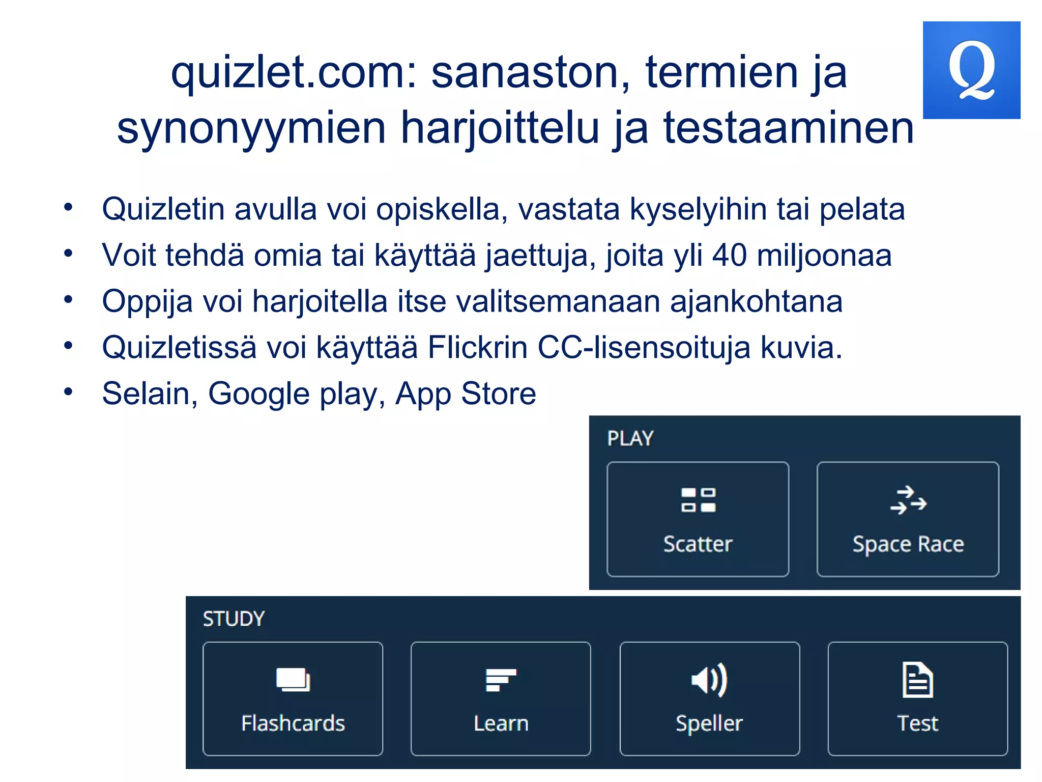 quizlet.com: sanaston, termien ja
synonyymien harjoittelu ja testaaminen
• Quizletin avulla voi opiskella, vastata kyselyihin tai pelata
• Voit tehdä omia tai käyttää jaettuja, joita yli 40 miljoonaa
• Oppija voi harjoitella itse valitsemanaan ajankohtana
• Quizletissä voi käyttää Flickrin CC-lisensoituja kuvia.
• Selain, Google play, App Store
 
