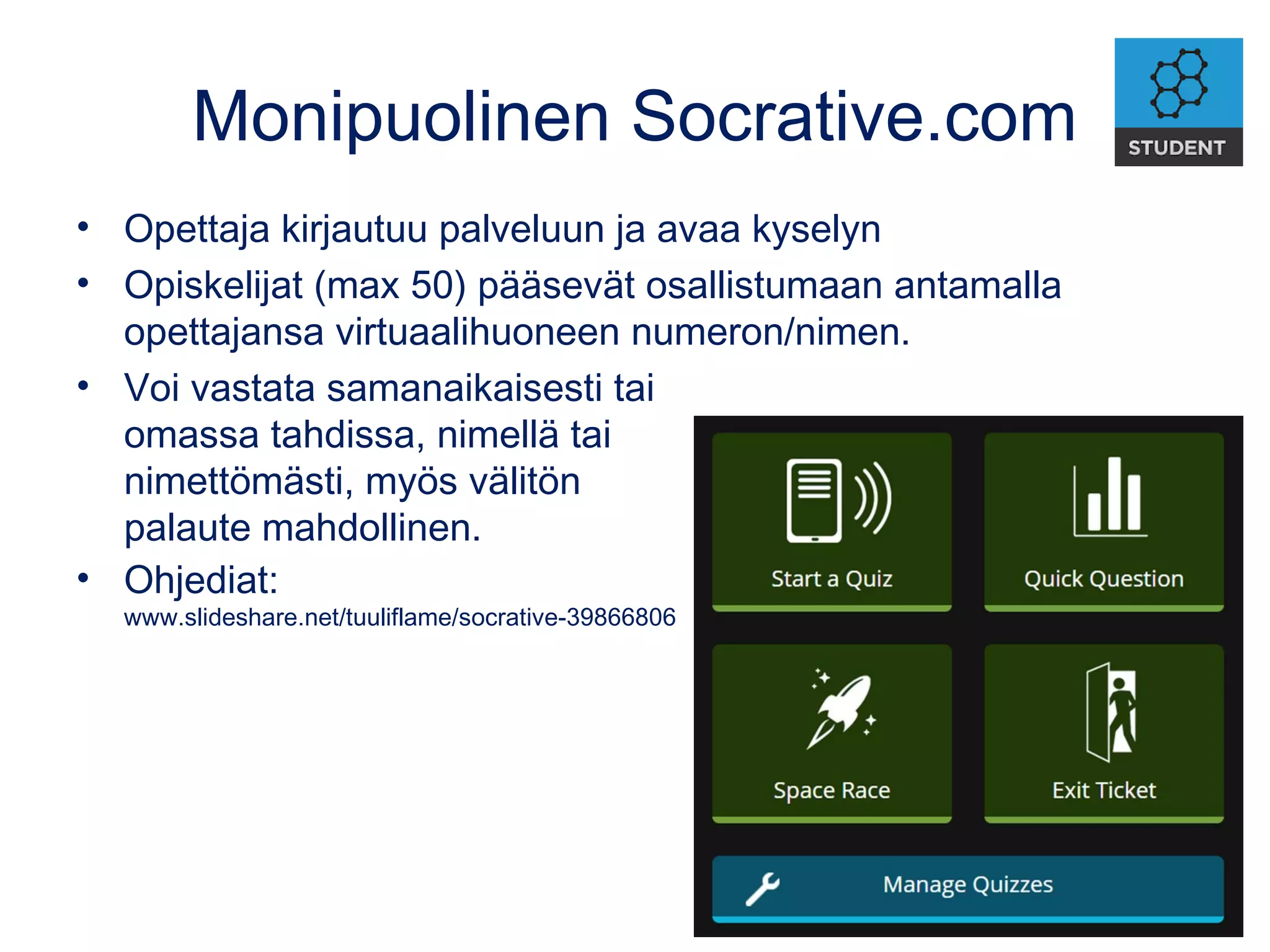 Monipuolinen Socrative.com
• Opettaja kirjautuu palveluun ja avaa kyselyn
• Opiskelijat (max 50) pääsevät osallistumaan antamalla
opettajansa virtuaalihuoneen numeron/nimen.
• Voi vastata samanaikaisesti tai
omassa tahdissa, nimellä tai
nimettömästi, myös välitön
palaute mahdollinen.
• Ohjediat:
www.slideshare.net/tuuliflame/socrative-39866806
 