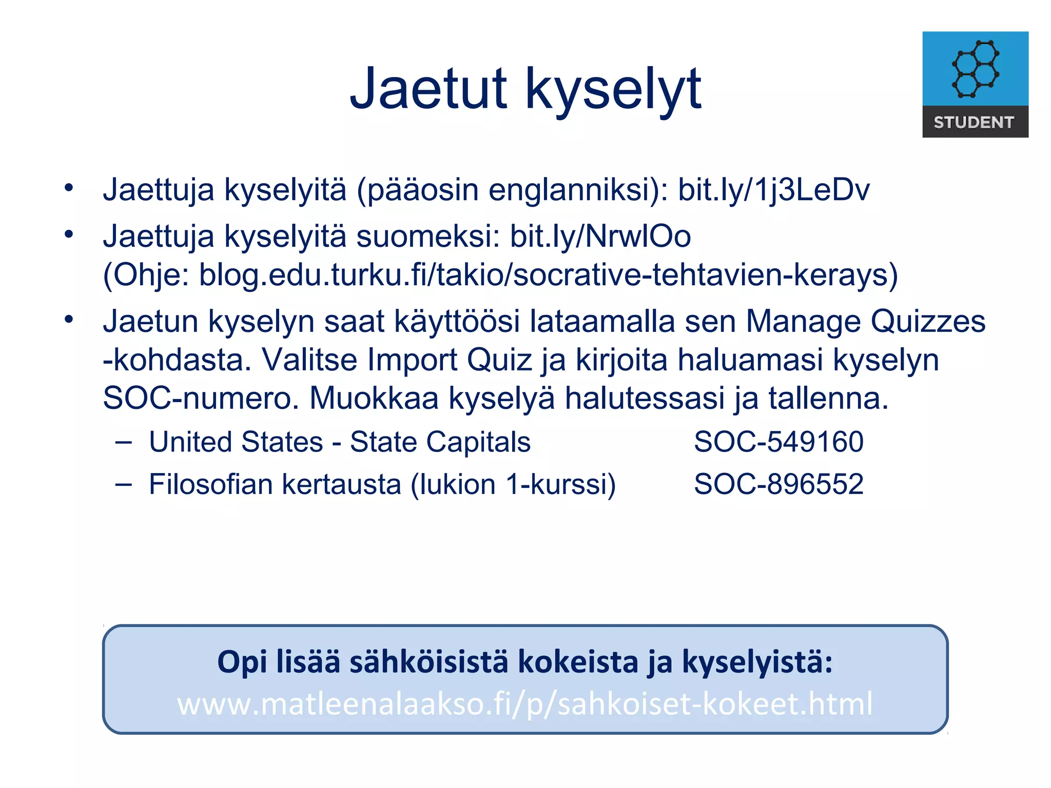 Jaetut kyselyt
• Jaettuja kyselyitä (pääosin englanniksi): bit.ly/1j3LeDv
• Jaettuja kyselyitä suomeksi: bit.ly/NrwlOo
(Ohje: blog.edu.turku.fi/takio/socrative-tehtavien-kerays)
• Jaetun kyselyn saat käyttöösi lataamalla sen Manage Quizzes
-kohdasta. Valitse Import Quiz ja kirjoita haluamasi kyselyn
SOC-numero. Muokkaa kyselyä halutessasi ja tallenna.
– United States - State Capitals SOC-549160
– Filosofian kertausta (lukion 1-kurssi) SOC-896552
Opi lisää sähköisistä kokeista ja kyselyistä:
www.matleenalaakso.fi/p/sahkoiset-kokeet.html
 