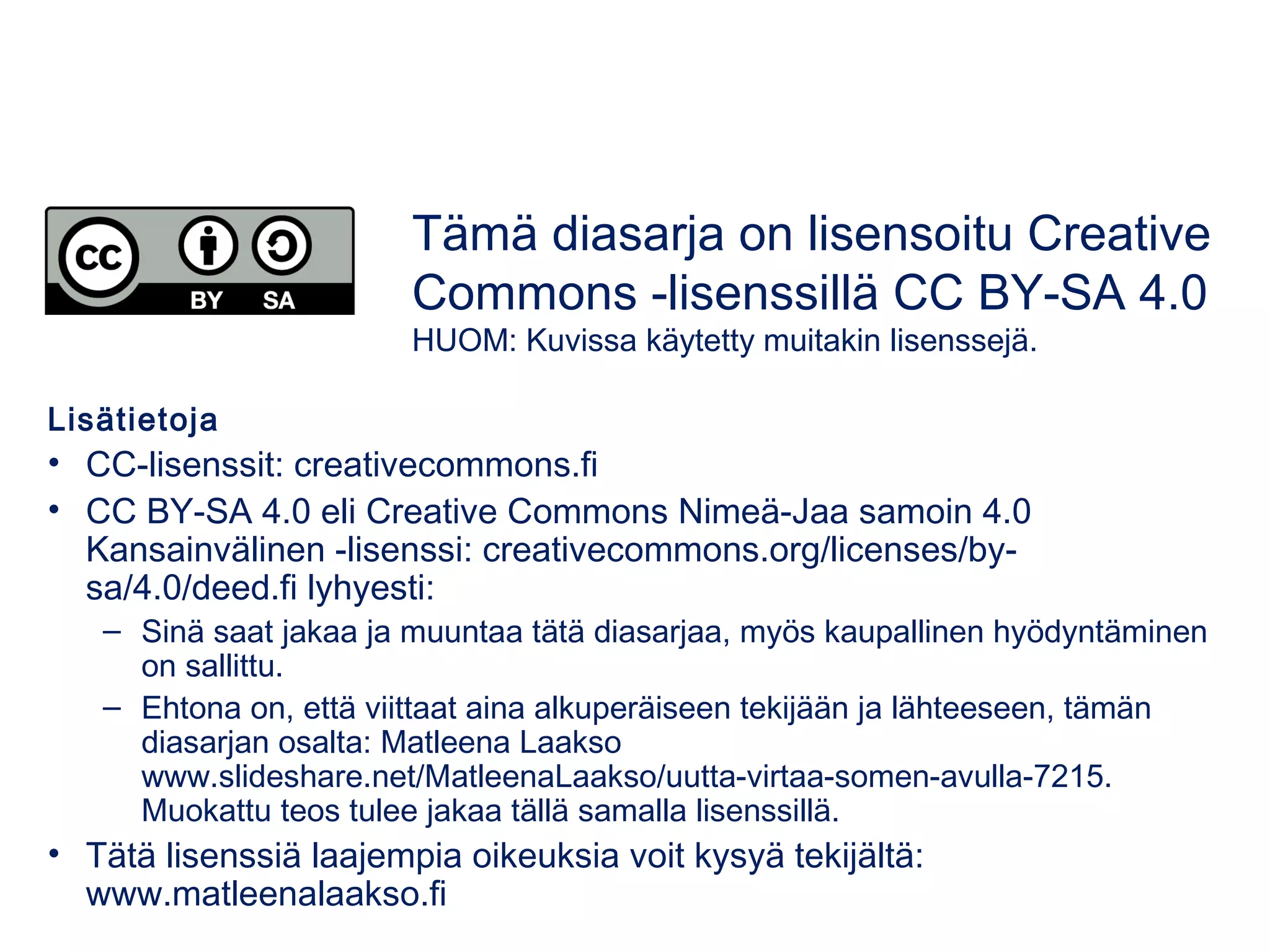 Lisätietoja
• CC-lisenssit: creativecommons.fi
• CC BY-SA 4.0 eli Creative Commons Nimeä-Jaa samoin 4.0
Kansainvälinen -lisenssi: creativecommons.org/licenses/by-
sa/4.0/deed.fi lyhyesti:
– Sinä saat jakaa ja muuntaa tätä diasarjaa, myös kaupallinen hyödyntäminen
on sallittu.
– Ehtona on, että viittaat aina alkuperäiseen tekijään ja lähteeseen, tämän
diasarjan osalta: Matleena Laakso
www.slideshare.net/MatleenaLaakso/uutta-virtaa-somen-avulla-7215.
Muokattu teos tulee jakaa tällä samalla lisenssillä.
• Tätä lisenssiä laajempia oikeuksia voit kysyä tekijältä:
www.matleenalaakso.fi
Tämä diasarja on lisensoitu Creative
Commons -lisenssillä CC BY-SA 4.0
HUOM: Kuvissa käytetty muitakin lisenssejä.
 