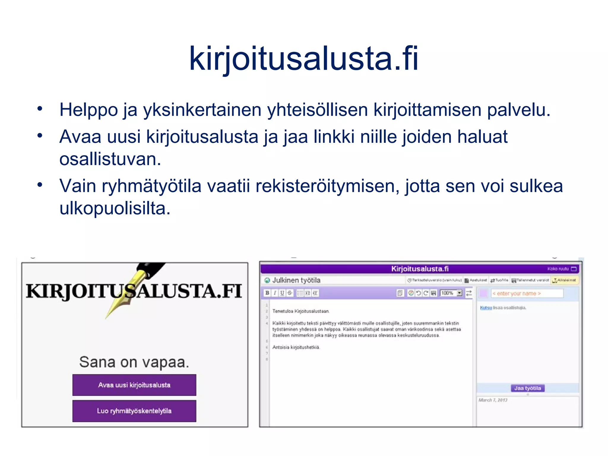 kirjoitusalusta.fi
• Helppo ja yksinkertainen yhteisöllisen kirjoittamisen palvelu.
• Avaa uusi kirjoitusalusta ja jaa linkki niille joiden haluat
osallistuvan.
• Vain ryhmätyötila vaatii rekisteröitymisen, jotta sen voi sulkea
ulkopuolisilta.
 
