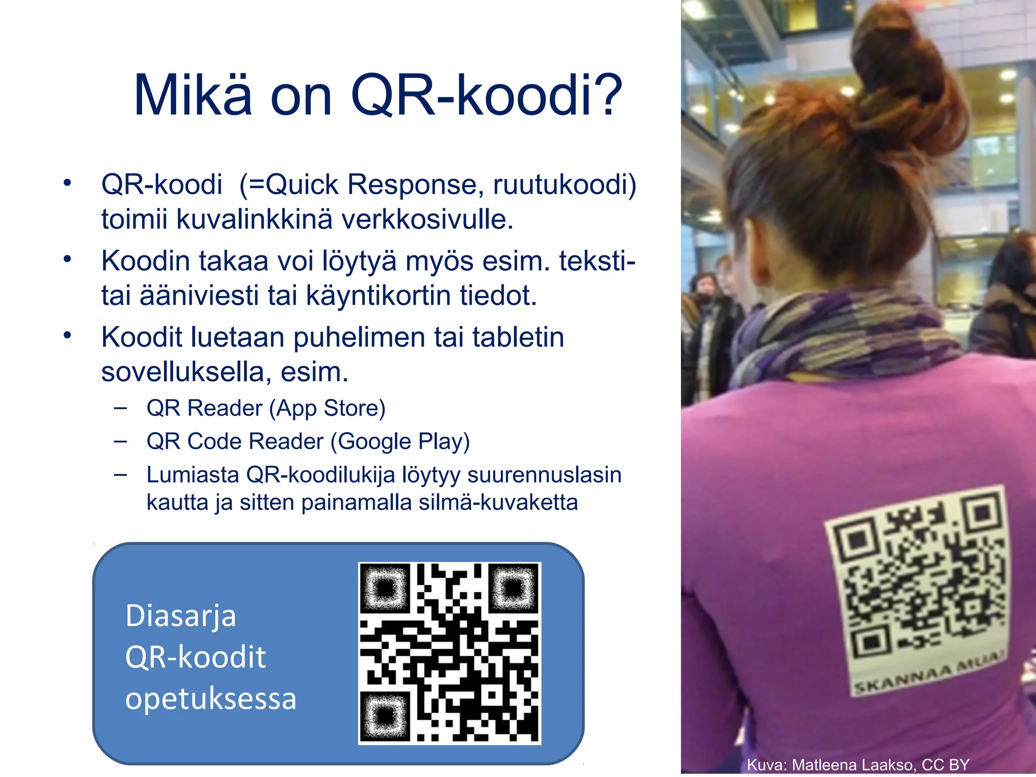 Mikä on QR-koodi?
• QR-koodi  (=Quick Response, ruutukoodi)
toimii kuvalinkkinä verkkosivulle.
• Koodin takaa voi löytyä myös esim. teksti-
tai ääniviesti tai käyntikortin tiedot.
• Koodit luetaan puhelimen tai tabletin
sovelluksella, esim.
– QR Reader (App Store)
– QR Code Reader (Google Play)
– Lumiasta QR-koodilukija löytyy suurennuslasin
kautta ja sitten painamalla silmä-kuvaketta
Kuva: Matleena Laakso, CC BY
Diasarja
QR-koodit
opetuksessa
 