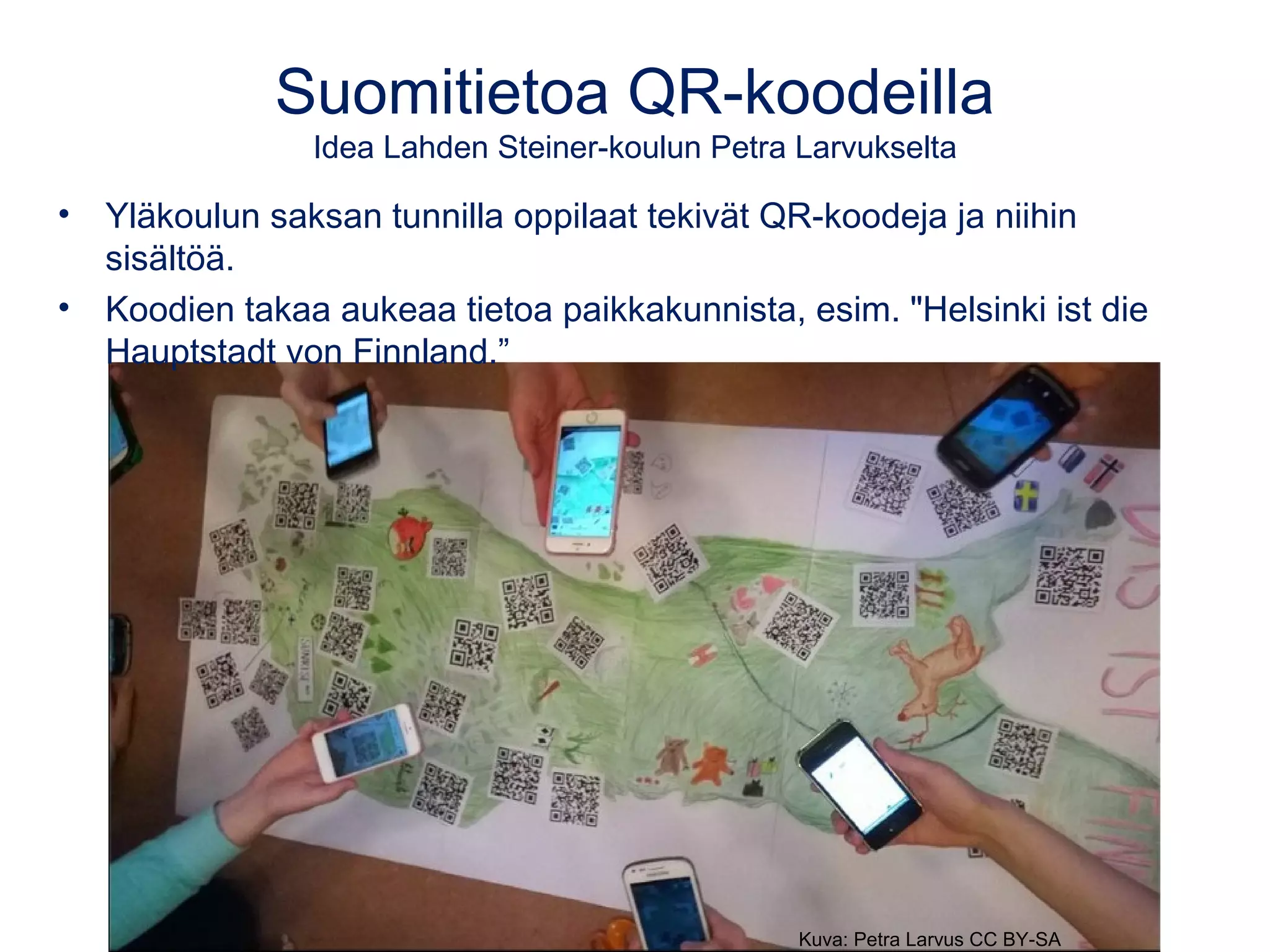 Suomitietoa QR-koodeilla
Idea Lahden Steiner-koulun Petra Larvukselta
• Yläkoulun saksan tunnilla oppilaat tekivät QR-koodeja ja niihin
sisältöä.
• Koodien takaa aukeaa tietoa paikkakunnista, esim. "Helsinki ist die
Hauptstadt von Finnland.”
Kuva: Petra Larvus CC BY-SA
 