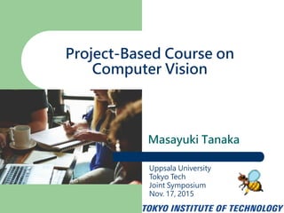 Masayuki Tanaka
Project-Based Course on
Computer Vision
Uppsala University
Tokyo Tech
Joint Symposium
Nov. 17, 2015
 