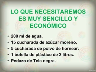 LO QUE NECESITAREMOS
ES MUY SENCILLO Y
ECONÓMICO
• 200 ml de agua.
• 15 cucharada de azúcar moreno.
• 5 cucharada de polvo de hornear.
• 1 botella de plástico de 2 litros.
• Pedazo de Tela negra.
 