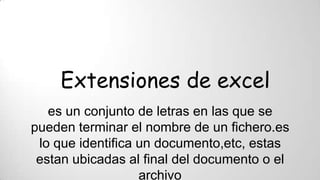 Extensiones de excel
es un conjunto de letras en las que se
pueden terminar el nombre de un fichero.es
lo que identifica un documento,etc, estas
estan ubicadas al final del documento o el
archivo
 