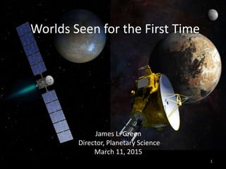 1
Worlds Seen for the First Time
James L. Green
Director, Planetary Science
March 11, 2015
 