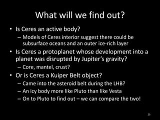 What will we find out?
• Is Ceres an active body?
– Models of Ceres interior suggest there could be
subsurface oceans and an outer ice-rich layer
• Is Ceres a protoplanet whose development into a
planet was disrupted by Jupiter’s gravity?
– Core, mantel, crust?
• Or is Ceres a Kuiper Belt object?
– Came into the asteroid belt during the LHB?
– An icy body more like Pluto than like Vesta
– On to Pluto to find out – we can compare the two!
25
 