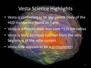 Vesta Science Highlights
• Vesta is confirmed to be the parent body of the
HED meteorites found on Earth
• Vesta is differentiated: Iron core ~110 km radius
• Vesta is truly an intact survivor from the very
beginning of the solar system
• Vesta now appears to be a protoplanet!
9
 