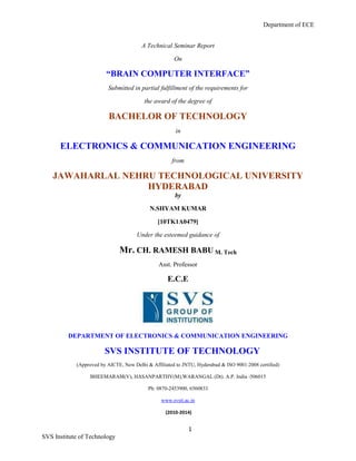 Department of ECE
1
SVS Institute of Technology
A Technical Seminar Report
On
“BRAIN COMPUTER INTERFACE”
Submitted in partial fulfillment of the requirements for
the award of the degree of
BACHELOR OF TECHNOLOGY
in
ELECTRONICS & COMMUNICATION ENGINEERING
from
JAWAHARLAL NEHRU TECHNOLOGICAL UNIVERSITY
HYDERABAD
by
N.SHYAM KUMAR
[10TK1A0479]
Under the esteemed guidance of
Mr. CH. RAMESH BABU M. Tech
Asst. Professor
E.C.E
DEPARTMENT OF ELECTRONICS & COMMUNICATION ENGINEERING
SVS INSTITUTE OF TECHNOLOGY
(Approved by AICTE, New Delhi & Affiliated to JNTU, Hyderabad & ISO 9001:2008 certified)
BHEEMARAM(V), HASANPARTHY(M),WARANGAL (Dt). A.P. India -506015
Ph: 0870-2453900, 6560833
www.svsit.ac.in
(2010-2014)
 