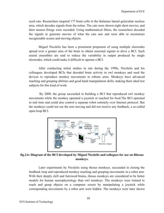 Department of ECE
10
SVS Institute of Technology
eyed cats. Researchers targeted 177 brain cells in the thalamus lateral geniculate nucleus
area, which decodes signals from the retina. The cats were shown eight short movies, and
their neuron firings were recorded. Using mathematical filters, the researchers decoded
the signals to generate movies of what the cats saw and were able to reconstruct
recognizable scenes and moving objects.
Miguel Nicolelis has been a prominent proponent of using multiple electrodes
spread over a greater area of the brain to obtain neuronal signals to drive a BCI. Such
neural ensembles are said to reduce the variability in output produced by single
electrodes, which could make it difficult to operate a BCI.
After conducting initial studies in rats during the 1990s, Nicolelis and his
colleagues developed BCIs that decoded brain activity in owl monkeys and used the
devices to reproduce monkey movements in robotic arms. Monkeys have advanced
reaching and grasping abilities and good hand manipulation skills, making them ideal test
subjects for this kind of work.
By 2000, the group succeeded in building a BCI that reproduced owl monkey
movements while the monkey operated a joystick or reached for food.The BCI operated
in real time and could also control a separate robot remotely over Internet protocol. But
the monkeys could not see the arm moving and did not receive any feedback, a so-called
open-loop BCI.
fig.2.6: Diagram of the BCI developed by Miguel Nicolelis and collegues for use on Rhesus
monkeys.
Later experiments by Nicolelis using rhesus monkeys, succeeded in closing the
feedback loop and reproduced monkey reaching and grasping movements in a robot arm.
With their deeply cleft and furrowed brains, rhesus monkeys are considered to be better
models for human neurophysiology than owl monkeys. The monkeys were trained to
reach and grasp objects on a computer screen by manipulating a joystick while
corresponding movements by a robot arm were hidden. The monkeys were later shown
 