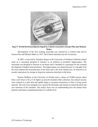 Department of ECE
12
SVS Institute of Technology
Fig.2.7: World firstNeurochip developed by Caltech researchers Jerome Pine and Michael
Maher
Development of the first working neurochip was claimed by a Caltech team led by
Jerome Pine and Michael Maher in 1997. The Caltech chip had room for 16 neurons.
In 2003, a team led by Theodore Berger at the University of Southern California started
work on a neurochip designed to function as an artificial or prosthetic hippocampus. The
neurochip was designed to function in rat brains and is intended as a prototype for the eventual
development of higher-brain prosthesis. The hippocampus was chosen because it is thought to be
the most ordered and structured part of the brain and is the most studied area. Its function is to
encode experiences for storage as long-term memories elsewhere in the brain.
Thomas DeMarse at the University of Florida used a culture of 25,000 neurons taken
from a rat's brain to fly a F-22 fighter jet aircraft simulator.After collection, the cortical neurons
were cultured in a petri dish and rapidly begin to reconnect themselves to form a living neural
network. The cells were arranged over a grid of 60 electrodes and trained to control the pitch and
yaw functions of the simulator. The study's focus was on understanding how the human brain
performs and learns computational tasks at a cellular level.
 